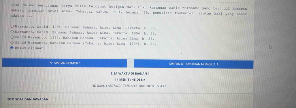 Jika dalam penyusunan karya tulis terdapat kutipan dari buku karangan Sahid Warsanto yang berjudul Bahasan
Bahasa terbitan Aries Lima, Jakarta, tahun, 1994, halaman 35, penulisan footnote/ catatan kaki yang benar
adalah ...
Warsanto, Sahid. 1994. Bahasan Bahasa. Aries Lima, Jakarta. h. 35.
Warsanto, Sahid. Bahasan Bahasa. Aries Lima. Jakafta. 1994. h. 35.
Sahid Warsanto. 1994. Bahasan Bahasa. Jakarta: Aries Lima. h. 35.
Sahid Warsanto. Bahasan Bahasa (Jakarta: Aries Lima, 1994). h. 35.
Belum dijawab
SIMPAN NOMOR 1 SIMPAN & TAMPILKAN NOMOR 2 >
SISA WAKTU DI BAGIAN 1
14 MENIT : 48 DETIK
ID UJIAN : AED74C2F-7875-4FEE-BB0E-B09BEF779CC1
INFO SOAL DAN JAWABAN