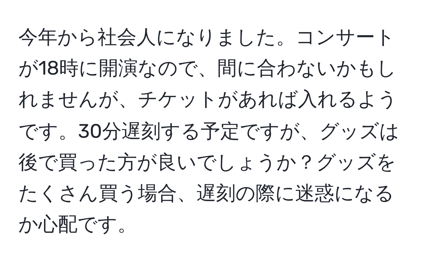 今年から社会人になりました。コンサートが18時に開演なので、間に合わないかもしれませんが、チケットがあれば入れるようです。30分遅刻する予定ですが、グッズは後で買った方が良いでしょうか？グッズをたくさん買う場合、遅刻の際に迷惑になるか心配です。