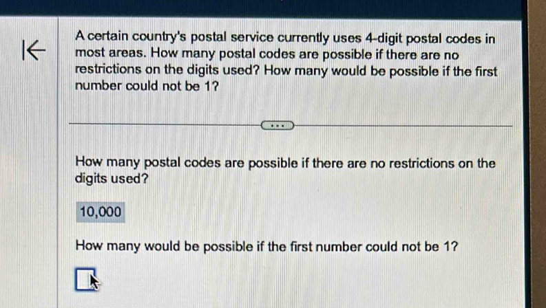 A certain country's postal service currently uses 4 -digit postal codes in 
most areas. How many postal codes are possible if there are no 
restrictions on the digits used? How many would be possible if the first 
number could not be 1? 
How many postal codes are possible if there are no restrictions on the 
digits used?
10,000
How many would be possible if the first number could not be 1?