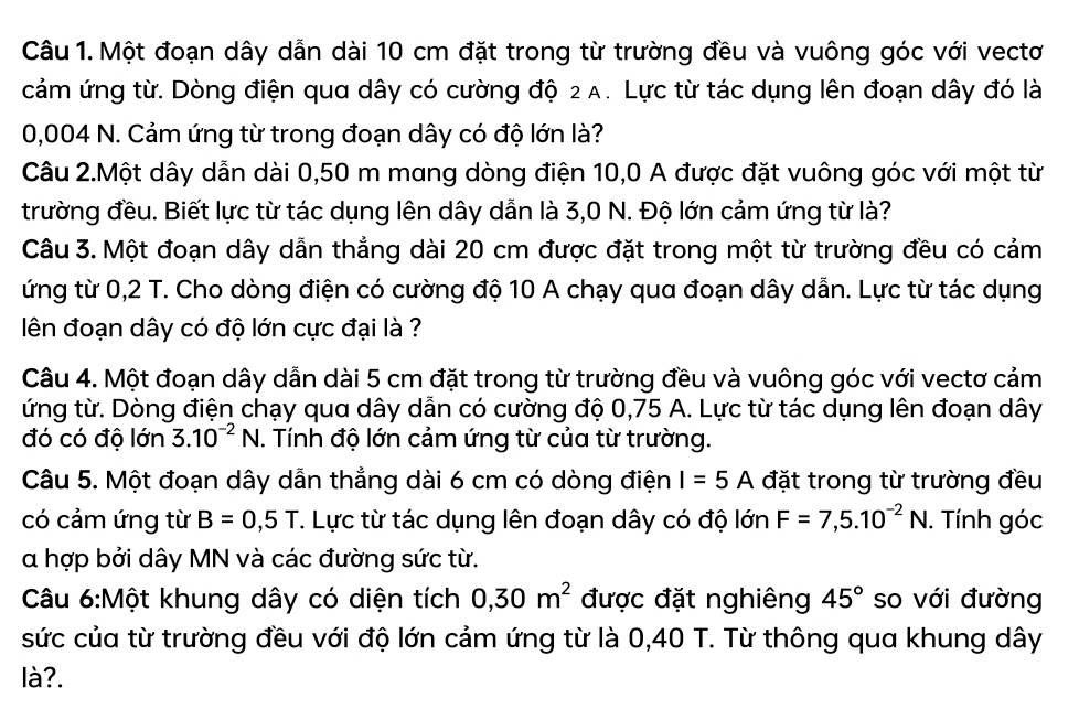 Một đoạn dây dẫn dài 10 cm đặt trong từ trường đều và vuông góc với vectơ
cảm ứng từ. Dòng điện qua dây có cường độ 2A. Lực từ tác dụng lên đoạn dây đó là
0,004 N. Cảm ứng từ trong đoạn dây có độ lớn là?
Câu 2.Một dây dẫn dài 0,50 m mang dòng điện 10,0 A được đặt vuông góc với một từ
trường đều. Biết lực từ tác dụng lên dây dẫn là 3,0 N. Độ lớn cảm ứng từ là?
Câu 3. Một đoạn dây dẫn thẳng dài 20 cm được đặt trong một từ trường đều có cảm
ứng từ 0,2 T. Cho dòng điện có cường độ 10 A chạy qua đoạn dây dẫn. Lực từ tác dụng
ên đoạn dây có độ lớn cực đại là ?
Câu 4. Một đoạn dây dẫn dài 5 cm đặt trong từ trường đều và vuông góc với vectơ cảm
ứng từ. Dòng điện chạy qua dây dẫn có cường độ 0,75 A. Lực từ tác dụng lên đoạn dây
đó có độ lớn 3.10^(-2)N. Tính độ lớn cảm ứng từ của từ trường.
Câu 5. Một đoạn dây dẫn thẳng dài 6 cm có dòng điện I=5A đặt trong từ trường đều
có cảm ứng từ B=0,5T T. Lực từ tác dụng lên đoạn dây có độ lớn F=7,5.10^(-2)N. Tính góc
α hợp bởi dây MN và các đường sức từ.
Câu 6:Một khung dây có diện tích 0,30m^2 được đặt nghiêng 45° so với đường
sức của từ trường đều với độ lớn cảm ứng từ là 0,40 T. Từ thông qua khung dây
là?.