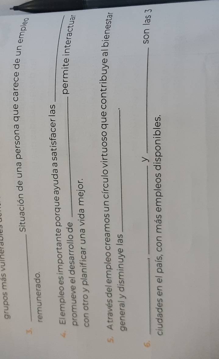 grupos más vulherable. 
_ Situación de una persona que carece de un empleo 
3. 
remunerado. 
4. El empleo es importante porque ayuda a satisfacer las_ 
promueve el desarrollo de 
_permite interactuar 
con otro y planificar una vida mejor. 
s. A través del empleo creamos un círculo virtuoso que contribuye al bienestar 
general y disminuye las_ 
. 
y 
6. ___son las 3
-1 
ciudades en el país, con más empleos disponibles.