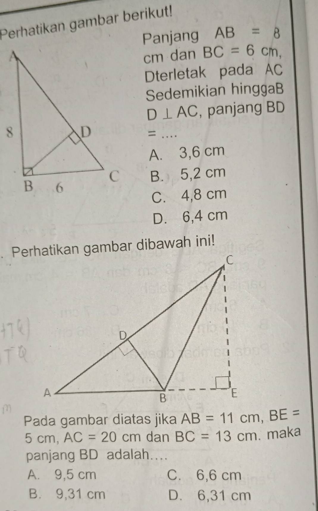 Perhatikan gambar berikut!
Panjang AB=8
cm dan BC=6cm, 
Dterletak pada AC
Sedemikian hinggaB
D⊥ AC , panjang BD
= ....
A. 3,6 cm
B. 5,2 cm
C. 4,8 cm
D. 6,4 cm. Perhatikan gambar dibawah ini!
Pada gambar diatas jika AB=11cm, BE=
5 cm, AC=20cm dan BC=13cm. maka
panjang BD adalah....
A. 9,5 cm C. 6,6 cm
B. 9,31 cm D. 6,31 cm