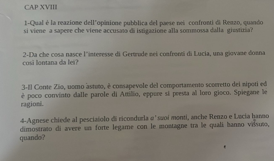 CAP XVIII 
1-Qual è la reazione dell’opinione pubblica del paese nei confronti di Renzo, quando 
si viene a sapere che viene accusato di istigazione alla sommossa dalla giustizia? 
2-Da che cosa nasce l’interesse di Gertrude nei confronti di Lucia, una giovane donna 
così lontana da lei? 
3-Il Conte Zio, uomo àstuto, è consapevole del comportamento scorretto dei nipoti ed 
è poco convinto dalle parole di Attilio, eppure si presta al loro gioco. Spiegane le 
ragioni. 
4-Agnese chiede al pesciaiolo di ricondurla αʼsuoi monti, anche Renzo e Lucia hanno 
dimostrato di avere un forte legame con le montagne tra le quali hanno vissuto, 
quando?