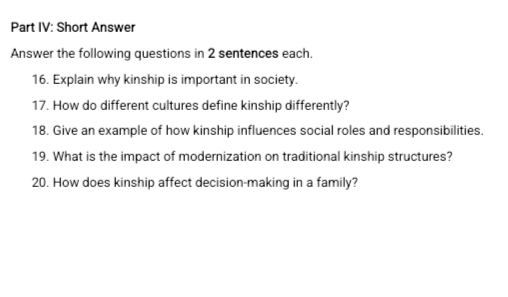 Part IV: Short Answer 
Answer the following questions in 2 sentences each. 
16. Explain why kinship is important in society. 
17. How do different cultures define kinship differently? 
18. Give an example of how kinship influences social roles and responsibilities. 
19. What is the impact of modernization on traditional kinship structures? 
20. How does kinship affect decision-making in a family?