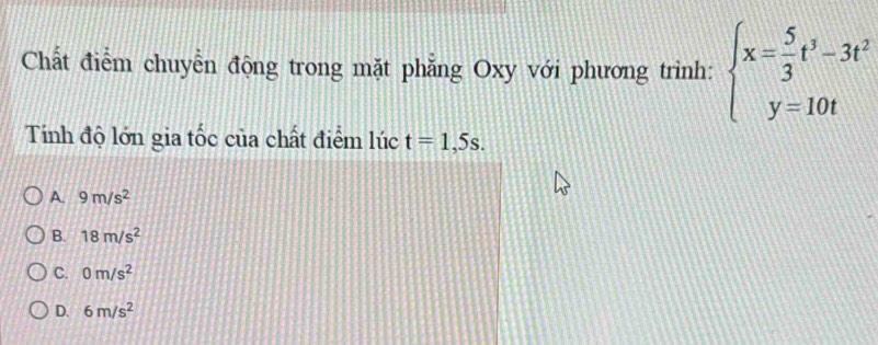 Chất điểm chuyển động trong mặt phẳng Oxy với phương trình: beginarrayl x= 5/3 t^3-3t^2 y=10tendarray.
Tính độ lớn gia tốc của chất điểm lúc t=1,5s.
A. 9m/s^2
B. 18m/s^2
C. 0m/s^2
D. 6m/s^2