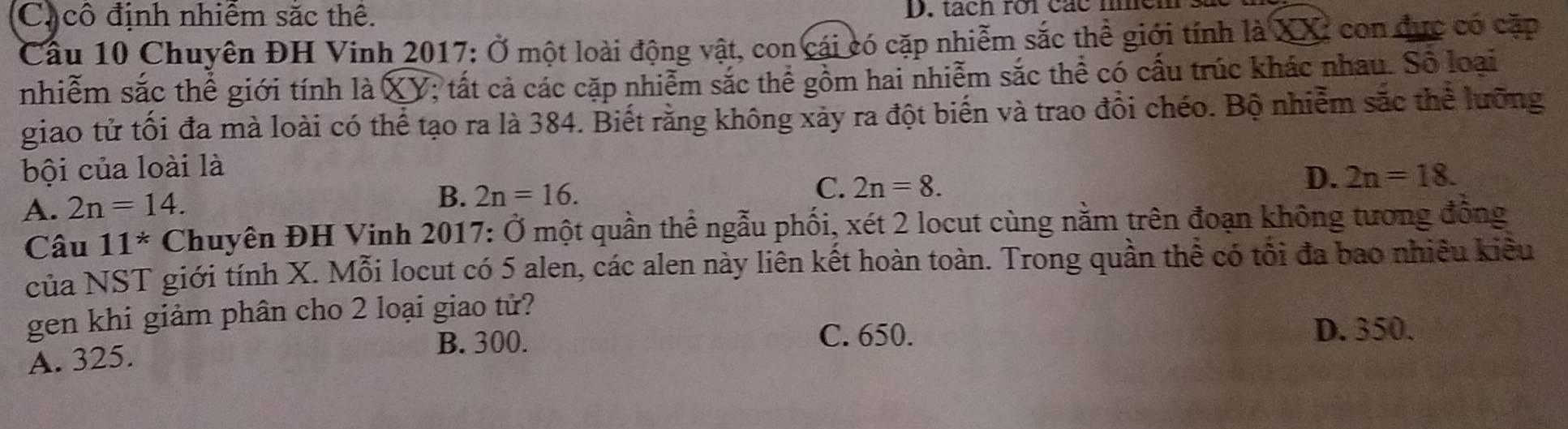 Ca cô định nhiêm sắc thê. D. tách roi các n
Cầu 10 Chuyên ĐH Vinh 2017: Ở một loài động vật, con cái có cặp nhiễm sắc thể giới tính là XXI con đực có cặp
nhiễm sắc thể giới tính là XY; tất cả các cặp nhiễm sắc thể gồm hai nhiễm sắc thể có cấu trúc khác nhau. Số loại
giao tử tối đa mà loài có thể tạo ra là 384. Biết rằng không xảy ra đột biến và trao đổi chéo. Bộ nhiễm sắc thể lưỡng
bội của loài là
A. 2n=14. B. 2n=16.
C. 2n=8.
D. 2n=18. 
Câu 11^* Chuyên ĐH Vinh 2017: Ở một quần thể ngẫu phối, xét 2 locut cùng nằm trên đoạn không tương đồng
của NST giới tính X. Mỗi locut có 5 alen, các alen này liên kết hoàn toàn. Trong quần thể có tối đa bao nhiều kiêu
gen khi giảm phân cho 2 loại giao tử?
B. 300. C. 650. D. 350.
A. 325.