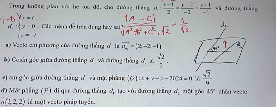 Trong không gian với hệ tọa độ, cho đường thẳng d_1: (x-1)/2 = (y-2)/-2 = (z+1)/-1  và đường thắng 
Các mệnh đề trên đúng hay sai' 
a) Vecto chỉ phương của đường thẳng đ là vector u_d_1=(2;-2;-1).
45°
b) Cosin góc giữa đường thẳng d_1 và đường thắng d_2 là  sqrt(2)/2 . 
c) sin góc giữa đường thẳng d_1 và mặt phẳng (Q): x+y-z+2024=0 là  sqrt(2)/9 . 
d) Mặt phẳng (P) đi qua đường thẳng d_1 tạo với đường thẳng d_2 một góc 45°nk nận vecto
vector n(1;2;2) là một vecto pháp tuyến.