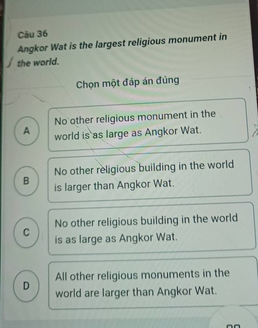 Angkor Wat is the largest religious monument in
the world.
Chọn một đáp án đúng
No other religious monument in the
A
world is as large as Angkor Wat.
No other religious building in the world
B
is larger than Angkor Wat.
No other religious building in the world
C
is as large as Angkor Wat.
All other religious monuments in the
D
world are larger than Angkor Wat.