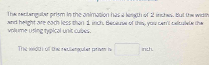 The rectangular prism in the animation has a length of 2 inches. But the width 
and height are each less than 1 inch. Because of this, you can't calculate the 
volume using typical unit cubes. 
The width of the rectangular prism is inch.