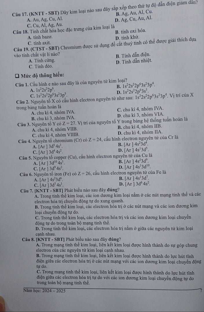 (KNTT - SBT) Dãy kim loại nào sau đây sắp xếp theo thứ tự độ dẫn điện giám dân?
B. Ag, Au, Al, Cu.
A. Au, Ag, Cu, Al.
C. Cu, Al, Ag, Au. D. Ag, Cu, Au, Al.
Câu 18. Tính chất hóa học đặc trưng của kim loại là B. tính oxi hóa.
A. tính bazo.
C. tính axit. D. tính khử.
Câu 19. (CTST - SBT) Chromium được sử dụng để cắt thuỷ tinh có thể được giải thích dựa
vào tính chất vật lí nào?
A. Tính cứng. B. Tính dẫn điện.
C. Tính dẻo. D. Tính dẫn nhiệt.
* Mức độ thông hiểu:
Cầu 1. Cấu hình e nào sau đây là của nguyên tử kim loại?
A. 1s^22s^22p^6. B. 1s^22s^22p^63s^23p^4.
C. 1s^22s^22p^63s^23p^5.
D. 1s^22s^22p^63s^1.
Câu 2. Nguyên tố X có cấu hình electron nguyên tử như sau: 1s^22s^22p^63s^23p^4. Vị trí của X
trong bảng tuần hoàn là
A. chu kì 4, nhóm IVA, C. chu kì 4, nhóm IVA.
B. chu kì 3, nhóm IVA. D. chu kì 3, nhóm VIA.
Câu 3. Nguyên tố Y có Z=27.Vi trí của nguyên tố Y trong bảng hệ thống tuần hoàn là
A. chu kì 4, nhóm VIIB. B. chu kì 4, nhóm IIB.
C. chu kì 4, nhóm VIIIB. D. chu kì 4, nhóm IIA.
Câu 4. Nguyên tố chromium (Cr) có Z=24 , cấu hình electron nguyên tử của Cr là
A. [Ar]3d^54s^1.
B. [Ar]4s^23d^4.
C. [Ar]3d^44s^2.
D. [Ar]4s^13d^5.
Câu 5. Nguyên tố copper Cu ), cấu hình electron nguyên tử của Cu là
A. [Ar]3d^(10)4s^1. B. [Ar]4s^23d^9.
C. [Ar]3d^94s^2. D. [Ar]4s^13d^(10).
Câu 6. Nguyên tố iron (Fe) có Z=26 , cấu hình electron nguyên tử của Fe là
A. [Ar]4s^23d^6.
B. [Ar]4s^13d^7.
D.
C. [Ar]3d^74s^1. [Ar]3d^64s^2.
Câu 7. [KNTT - SBT] Phát biểu nào sau đây đúng?
A. Trong tinh thể kim loại, các ion dương kim loại nằm ở các nút mạng tinh thể và các
electron hóa trị chuyển động tự do xung quanh.
B. Trong tinh thể kim loại, các electron hóa trị ở các nút mạng và các ion dương kim
loại chuyển động tự do.
C. Trong tinh thể kim loại, các electron hóa trị và các ion dương kim loại chuyển
động tự do trong toàn bộ mạng tinh thể.
D. Trong tinh thể kim loại, các electron hóa trị nằm ở giữa các nguyên tử kim loại
cạnh nhau.
Câu 8. [KNTT - SBT] Phát biểu nào sau đây đúng?
A. Trong mạng tinh thể kim loại, liên kết kim loại được hình thành do sự góp chung
electron của các nguyên tử kim loại cạnh nhau.
B. Trong mạng tinh thể kim loại, liên kết kim loại được hình thành do lực hút tĩnh
điện giữa các electron hóa trị ở các nút mạng với các ion dương kim loại chuyền động
tự do.
C. Trong mạng tinh thể kim loại, liên kết kim loại được hình thành do lực hút tĩnh
điện giữa các electron hóa trị tự do với các ion dương kim loại chuyển động tự do
trong toàn bộ mạng tinh thể.
Năm học: 2024 - 2025 1