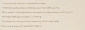 In one jourey, the cyclist applies his brakes 
The break pads increase in temperature from 13°C1051°C
The materal of the break pads has a specific heat capacity of 517ing°C
The mass of the break pads is 0.043 kg
Calculate the change in thermal energy of the break pads 
Give your answer to 3 significant figures