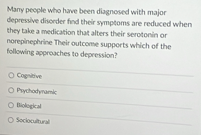 Many people who have been diagnosed with major
depressive disorder find their symptoms are reduced when
they take a medication that alters their serotonin or
norepinephrine Their outcome supports which of the
following approaches to depression?
Cognitive
Psychodynamic
Biological
Sociocultural