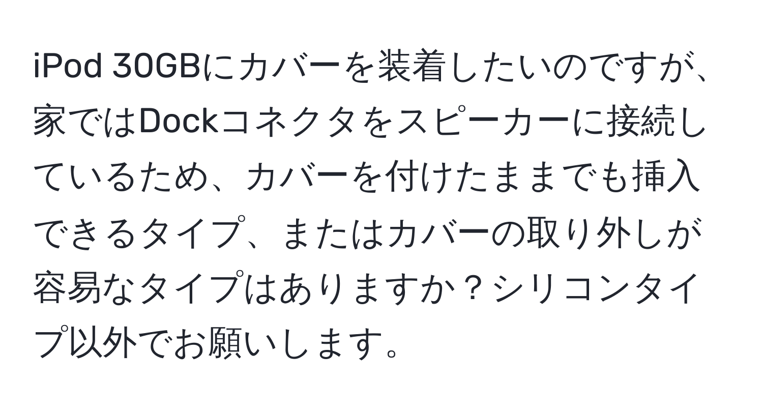 iPod 30GBにカバーを装着したいのですが、家ではDockコネクタをスピーカーに接続しているため、カバーを付けたままでも挿入できるタイプ、またはカバーの取り外しが容易なタイプはありますか？シリコンタイプ以外でお願いします。