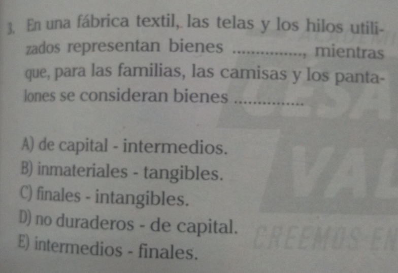 En una fábrica textil, las telas y los hilos utili-
zados representan bienes _,mientras
que, para las familias, las camisas y los panta-
lones se consideran bienes_
A) de capital - intermedios.
B) inmateriales - tangibles.
C) finales - intangibles.
D) no duraderos - de capital.
E) intermedios - finales.