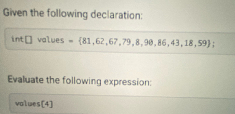 Given the following declaration: 
int □ values = 81,62,67,79,8,90,86,43,18,59; 
Evaluate the following expression: 
values[4]