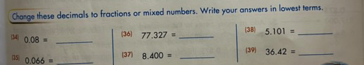 Change these decimals to fractions or mixed numbers. Write your answers in lowest terms. 
(38) 5.101= _ 
34 0.08= _ 
(36) 77.327= _ 
(39) 36.42= _ 
(37) 8.400= _ 
35 0.066= _