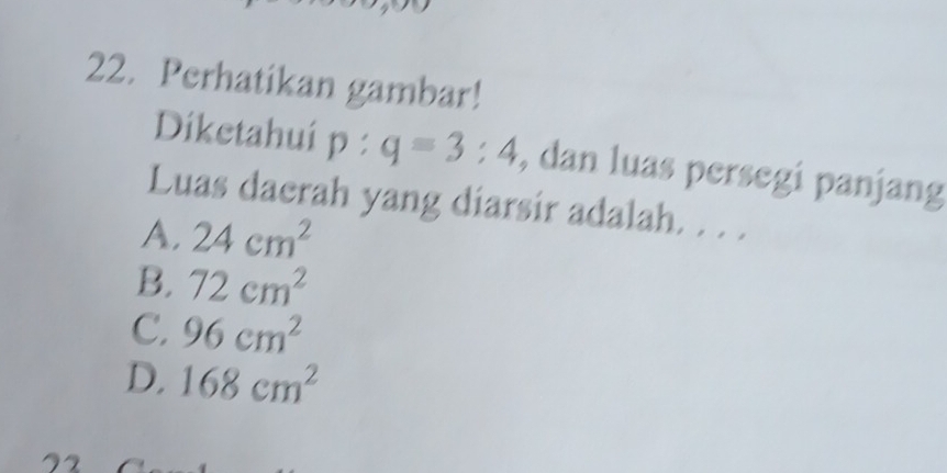 Perhatikan gambar!
Diketahuí p : q=3:4 , dan luas persegi panjang
Luas daerah yang diarsir adalah. . . .
A. 24cm^2
B. 72cm^2
C. 96cm^2
D, 168cm^2