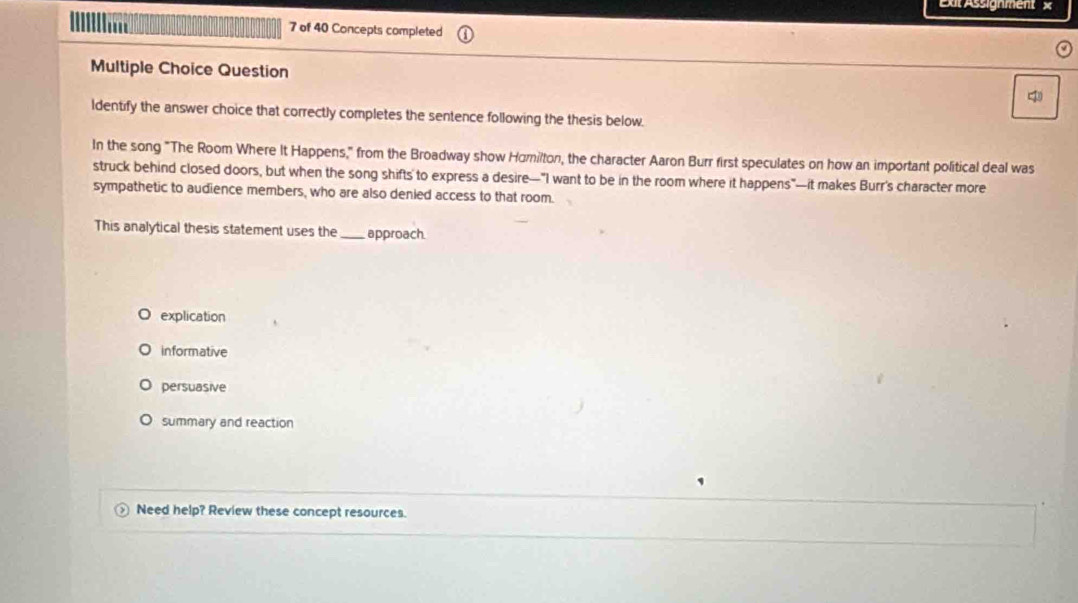 Exit Assignment ×
7 of 40 Concepts completed
Multiple Choice Question
4
ldentify the answer choice that correctly completes the sentence following the thesis below.
In the song "The Room Where It Happens," from the Broadway show Hömilton, the character Aaron Burr first speculates on how an important political deal was
struck behind closed doors, but when the song shifts' to express a desire—"I want to be in the room where it happens"—it makes Burr's character more
sympathetic to audience members, who are also denied access to that room.
This analytical thesis statement uses the _approach.
explication
informative
persuasive
summary and reaction
Need help? Review these concept resources.