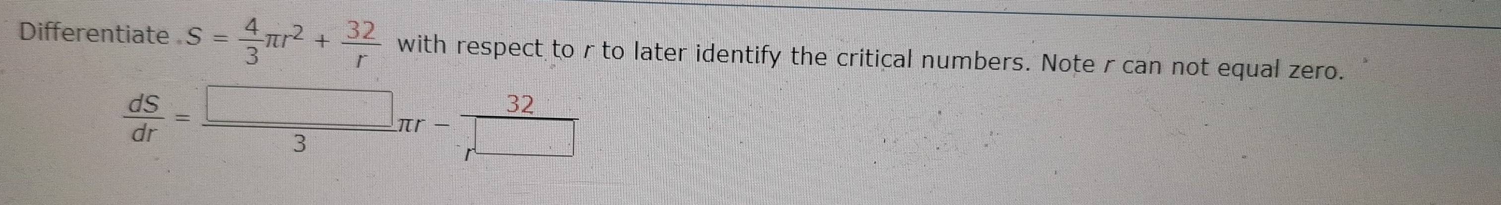 Differentiate S= 4/3 π r^2+ 32/r  with respect to r to later identify the critical numbers. Note rcan not equal zero.
 dS/dr = □ /3 π r- 32/r^(□) 