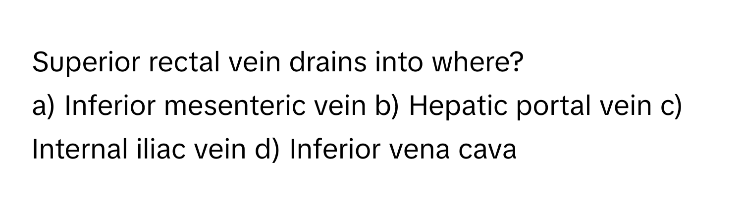 Superior rectal vein drains into where?

a) Inferior mesenteric vein b) Hepatic portal vein c) Internal iliac vein d) Inferior vena cava