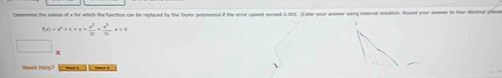 Dxtermime the values of x for which the function can be replaced by the Taylor polynomial if the error cannot exceed 0.001. (Enter your ansower using interval notation. Round your anwer to four decimal placo
f(x)=e^x* 1+x+ x^2/27 + x^3/31 x<0</tex> 
. 
□ x
Need Heilp? Neat h