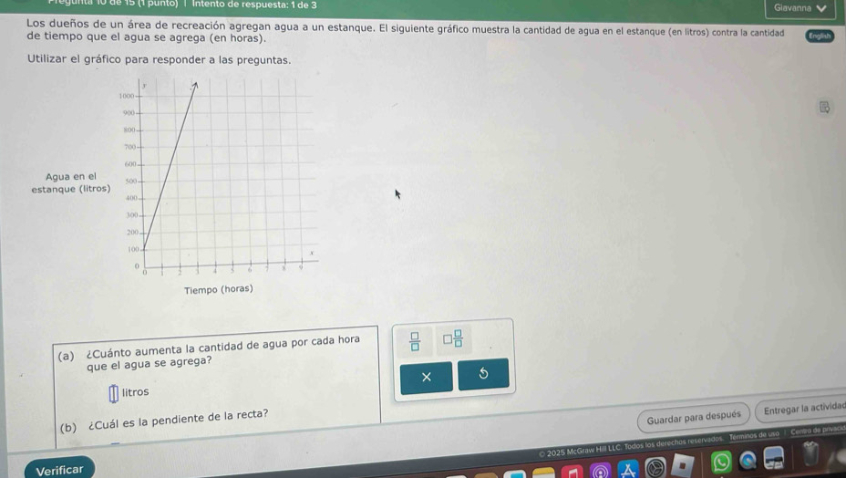 de 15 (1 punto) | Intento de respuesta; 1 de 3 Giavanna 
Los dueños de un área de recreación agregan agua a un estanque. El siguiente gráfico muestra la cantidad de agua en el estanque (en litros) contra la cantidad 
de tiempo que el agua se agrega (en horas). 
Utilizar el gráfico para responder a las preguntas. 
Agua en el 
estanque (litros 
(a) ¿Cuánto aumenta la cantidad de agua por cada hora  □ /□   □  □ /□  
que el agua se agrega? 
× 
litros 
(b) ¿Cuál es la pendiente de la recta? 
Guardar para después Entregar la actividac 
© 2025 McGraw Hill LLC. Todos los derechos reserva Términos de uso 1. Centra de p 
Verificar