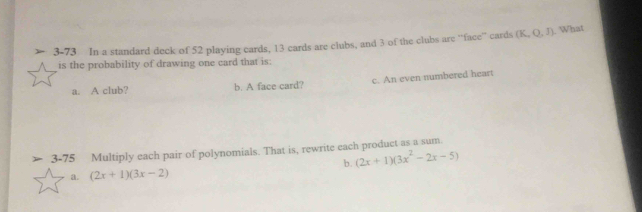 3-73 In a standard deck of 52 playing cards, 13 cards are clubs, and 3 of the clubs are ''face'' cards (K,Q,J). What 
is the probability of drawing one card that is: 
a. A club? b. A face card? c. An even numbered heart 
3-75 Multiply each pair of polynomials. That is, rewrite each product as a sum. 
b. (2x+1)(3x^2-2x-5)
a. (2x+1)(3x-2)