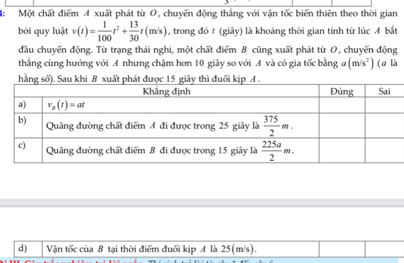 4: Một chất điểm 4 xuất phát từ O, chuyển động thắng với vận tốc biến thiên theo thời gian
bởi quy luật v(t)= 1/100 t^2+ 13/30 t(m/s) , trong đó t (giây) là khoảng thời gian tính từ lúc A bắt
đầu chuyển động. Từ trạng thái nghi, một chất điểm B cũng xuất phát từ O, chuyển động
thẳng cùng hướng với A nhưng chậm hơn 10 giây so với A và có gia tốc bằng a(m/s^2) (ā là
hằng
d) Vận tốc của B tại thời điểm đuổi kịp A là 25(m/s).