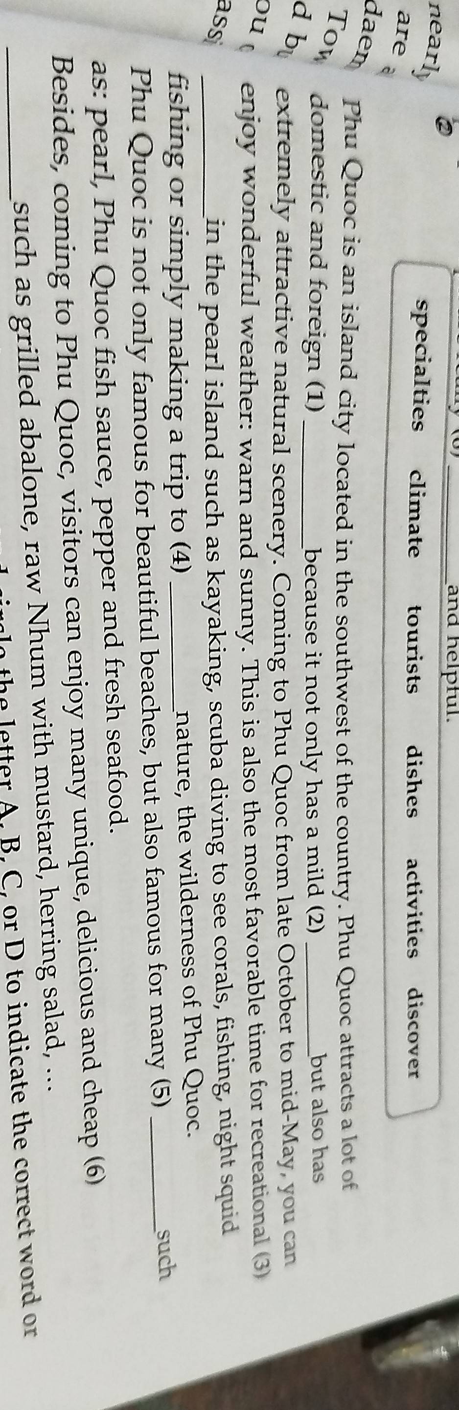 and helpful. 
nearly 
specialties climate tourists dishes activities discover 
are a 
daen 
Phu Quoc is an island city located in the southwest of the country. Phu Quoc attracts a lot of 
Tow domestic and foreign (1) because it not only has a mild (2) but also has 
d b extremely attractive natural scenery. Coming to Phu Quoc from late October to mid-May, you can 
ou enjoy wonderful weather: warn and sunny. This is also the most favorable time for recreational (3 
ass _in the pearl island such as kayaking, scuba diving to see corals, fishing, night squid 
fishing or simply making a trip to (4)_ nature, the wilderness of Phu Quoc. 
Phu Quoc is not only famous for beautiful beaches, but also famous for many (5)_ 
such 
as: pearl, Phu Quoc fish sauce, pepper and fresh seafood. 
Besides, coming to Phu Quoc, visitors can enjoy many unique, delicious and cheap (6) 
_such as grilled abalone, raw Nhum with mustard, herring salad, ... 
lo the letter A. B. C, or D to indicate the correct word or