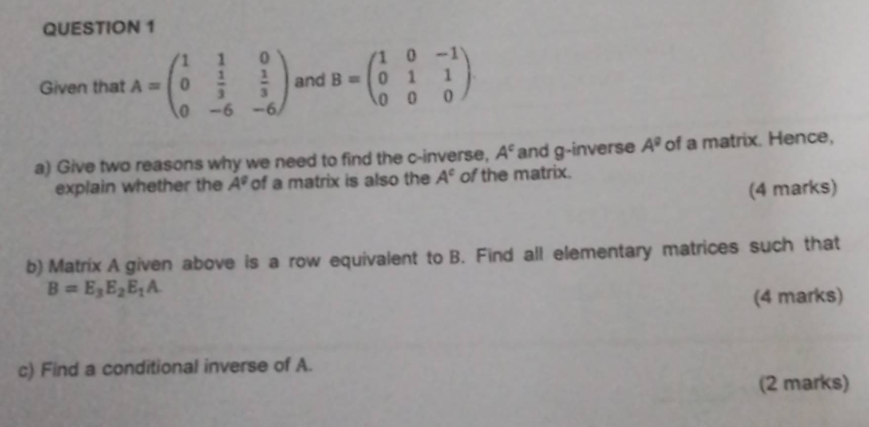 Given that A=beginpmatrix 1&1&0 0& 1/3 & 1/3  0&-6&-6endpmatrix and B=beginpmatrix 1&0&-1 0&1&1 0&0&0endpmatrix. 
a) Give two reasons why we need to find the c -inverse, A^c and g-inverse A^0 of a matrix. Hence, 
explain whether the A^q of a matrix is also the A° of the matrix. 
(4 marks) 
b) Matrix A given above is a row equivalent to B. Find all elementary matrices such that
B=E_3E_2E_1A. 
(4 marks) 
c) Find a conditional inverse of A. 
(2 marks)