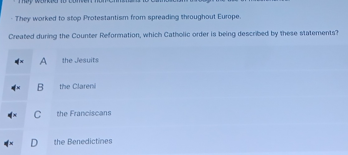 They worked to conv.
They worked to stop Protestantism from spreading throughout Europe.
Created during the Counter Reformation, which Catholic order is being described by these statements?
A the Jesuits
B the Clareni
C the Franciscans
the Benedictines