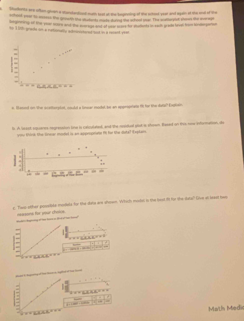 Students are often given a standardized math test at the beginning of the school year and again at the end of the 
school year to assess the growth the students made during the school year. The scatterplot shows the average 
beginning of the year score and the average end of year score for students in each grade level from kindergarten 
to 11th grade on a nationally administered test in a recent year. 
too 
zo 
a. Based on the scatterplot, could a linear model be an appropriate fit for the data? Explain. 
b. A least squares regression line is calculated, and the residual plot is shown. Based on this new information, do 
you think the linear model is an appropriate fit for the data? Explain. 
c. Two other possible models for the data are shown. Which model is the best fit for the data? Give at least two 
reasons for your choice. 
Mode! I: Beginning of Year Score vs. (End of Year Score)" 
,. 
Epen
=-10572.03+321.63 B 821.794 4.97
Modai II; Beginning of Year Score vs. lag(lind of Year Score] 
4 
1. 
LN 
= 
Egaction ,
hat y=1.0067+0.0016x j1 a 
Math Medic 
JLE