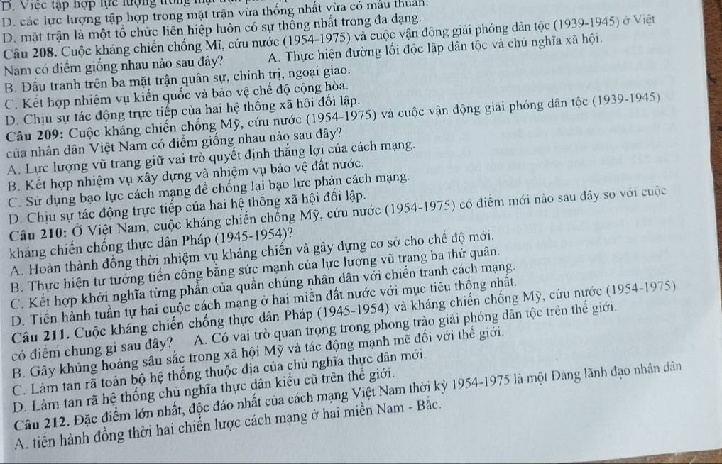 D. Việc tạp hợp lực lượng trong mậ
D. các lực lượng tập hợp trong mặt trận vừa thống nhất vừa có mẫu thuân.
D. mặt trận là một tổ chức liên hiệp luôn có sự thống nhất trong đa dạng.
Câu 208. Cuộc kháng chiến chống Mĩ, cứu nước (1954-1975) và cuộc vận động giải phóng dân tộc (1939-1945) ở Việt
Nam có điểm giống nhau nào sau đây? A. Thực hiện đường lối độc lập dân tộc và chủ nghĩa xã hội.
B. Đầu tranh trên ba mặt trận quân sự, chính trị, ngoại giao.
C. Kết hợp nhiệm vụ kiến quốc và bảo vệ chế độ cộng hòa.
D. Chịu sự tác động trực tiếp của hai hệ thống xã hội đổi lập.
Câu 209: Cuộc kháng chiến chống Mỹ, cứu nước (1954-1975) và cuộc vận động giải phóng dân tộc (1939-1945)
của nhân dân Việt Nam có điểm giống nhau nào sau đây?
A. Lực lượng vũ trang giữ vai trò quyết định thắng lợi của cách mạng.
B. Kết hợp nhiệm vụ xây dựng và nhiệm vụ bảo vệ đất nước.
C. Sử dụng bạo lực cách mạng để chống lại bạo lực phản cách mạng.
D. Chịu sự tác động trực tiếp của hai hệ thống xã hội đối lập.
Câu 210: Ở Việt Nam, cuộc kháng chiến chống Mỹ, cứu nước (1954-1975) có điểm mới nào sau đây so với cuộc
kháng chiến chống thực dân Pháp (1945-1954)?
A. Hoàn thành đồng thời nhiệm vụ kháng chiến và gây dựng cơ sở cho chế độ mới.
B. Thực hiện tư tưởng tiến công bằng sức mạnh của lực lượng vũ trang ba thứ quân.
C. Kết hợp khởi nghĩa từng phần của quần chúng nhân dân với chiến tranh cách mạng.
D. Tiến hành tuần tự hai cuộc cách mạng ở hai miền đất nước với mục tiêu thống nhất.
Câu 211. Cuộc kháng chiến chống thực dân Pháp (1945-1954) và kháng chiến chống Mỹ, cứu nước (1954-1975)
có điểm chung gì sau đây? A. Có vai trò quan trọng trong phong trào giải phóng dân tộc trên thể giới.
B. Gây khủng hoàng sâu sắc trong xã hội Mỹ và tác động mạnh mẽ đối với thế giới.
C. Làm tan rã toàn bộ hệ thống thuộc địa của chủ nghĩa thực dân mới.
D. Làm tan rã hệ thống chủ nghĩa thực dân kiểu cũ trên thế giới.
Câu 212. Đặc điểm lớn nhất, độc đáo nhất của cách mạng Việt Nam thời kỳ 1954-1975 là một Đảng lãnh đạo nhân dân
A. tiến hành đồng thời hai chiến lược cách mạng ở hai miền Nam - Bắc.