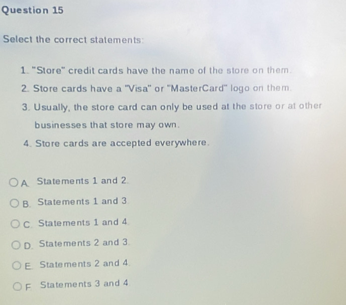 Select the correct statements:
1. "Store" credit cards have the name of the store on them.
2. Store cards have a "Visa" or "MasterCard" logo on them
3. Usually, the store card can only be used at the store or at other
businesses that store may own.
4. Store cards are accepted everywhere.
A Statements 1 and 2
B Statements 1 and 3
C Statements 1 and 4
D Statements 2 and 3
E Statements 2 and 4.
F Statements 3 and 4