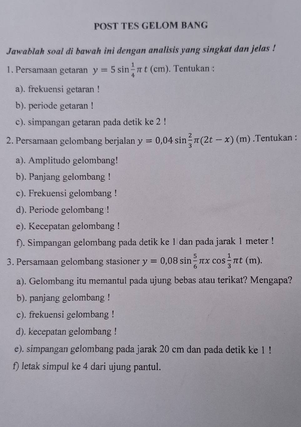 POST TES GELOM BANG 
Jawablah soal di bawah ini dengan analisis yang singkat dan jelas ! 
1. Persamaan getaran y=5sin  1/4 π t(cm). Tentukan : 
a). frekuensi getaran ! 
b). periode getaran ! 
c). simpangan getaran pada detik ke 2! 
2. Persamaan gelombang berjalan y=0,04sin  2/3 π (2t-x)(m).Tentukan : 
a). Amplitudo gelombang! 
b). Panjang gelombang ! 
c). Frekuensi gelombang ! 
d). Periode gelombang ! 
e). Kecepatan gelombang ! 
f). Simpangan gelombang pada detik ke 1 dan pada jarak 1 meter! 
3. Persamaan gelombang stasioner y=0,08sin  5/6 π xcos  1/3 π t(m). 
a). Gelombang itu memantul pada ujung bebas atau terikat? Mengapa? 
b). panjang gelombang ! 
c). frekuensi gelombang ! 
d). kecepatan gelombang ! 
e). simpangan gelombang pada jarak 20 cm dan pada detik ke 1! 
f) letak simpul ke 4 dari ujung pantul.