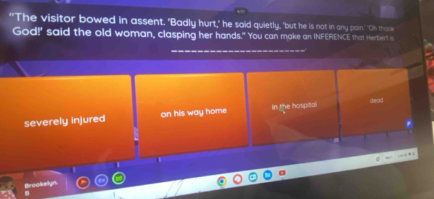 "'The visitor bowed in assent. 'Badly hurt,' he said quietly, 'but he is not in any pain.' 'Oh thank 
God!' said the old woman, clasping her hands." You can make an INFERENCE that Herbert is 
severely injured on his way home In the hospital dead 
P 
I 
Brookelyn. 
B