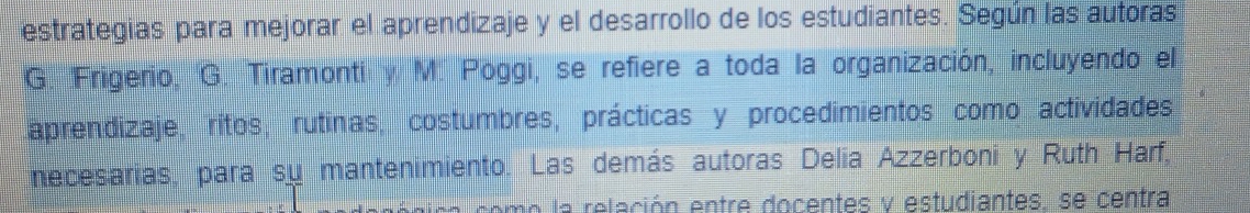 estrategias para mejorar el aprendizaje y el desarrollo de los estudiantes. Según las autoras 
G. Frigerio, G. Tiramonti y M. Poggi, se refiere a toda la organización, incluyendo el 
aprendizaje, ritos, rutinas, costumbres, prácticas y procedimientos como actividades 
necesarias, para su mantenimiento. Las demás autoras Delia Azzerboni y Ruth Harf, 
co o a relación entre docentes y estudiantes, se centra