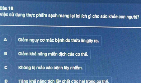 Việc sử dụng thực phẩm sạch mang lại lợi ích gì cho sức khỏe con người?
A Giảm nguy cơ mắc bệnh do thức ăn gây ra.
B Giảm khả năng miền dịch của cơ thế,
C Không b| mắc các bệnh lây nhiễm.
Tăng khả năng tích lũy chất độc hai trong cơ thế.