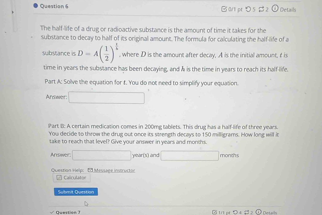 [ 0/1 pt つ 5 % 2 ⓘ Details 
The half-life of a drug or radioactive substance is the amount of time it takes for the 
substance to decay to half of its original amount. The formula for calculating the half-life of a 
substance is D=A( 1/2 )^ t/h  , where D is the amount after decay, A is the initial amount, t is 
time in years the substance has been decaying, and h is the time in years to reach its half-life. 
Part A: Solve the equation for t. You do not need to simplify your equation. 
Answer: □ 
Part B: A certain medication comes in 200mg tablets. This drug has a half-life of three years. 
You decide to throw the drug out once its strength decays to 150 milligrams. How long will it 
take to reach that level? Give your answer in years and months. 
Answer: □ year(s) and □ months
Question Help: Message instructor 
Calculator 
Submit Question 
Question 7 1/1 pt Details