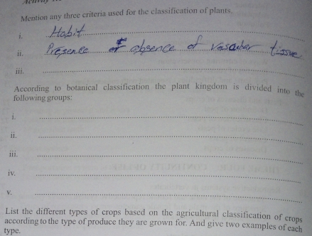 Mention any three criteria used for the classification of plants. 
i. 
_ 
ii. 
_ 
iii. 
_ 
According to botanical classification the plant kingdom is divided into the 
following groups: 
i. 
_ 
ii. 
_ 
iii. 
_ 
iv. 
_ 
V. 
_ 
List the different types of crops based on the agricultural classification of crops 
according to the type of produce they are grown for. And give two examples of each 
type.