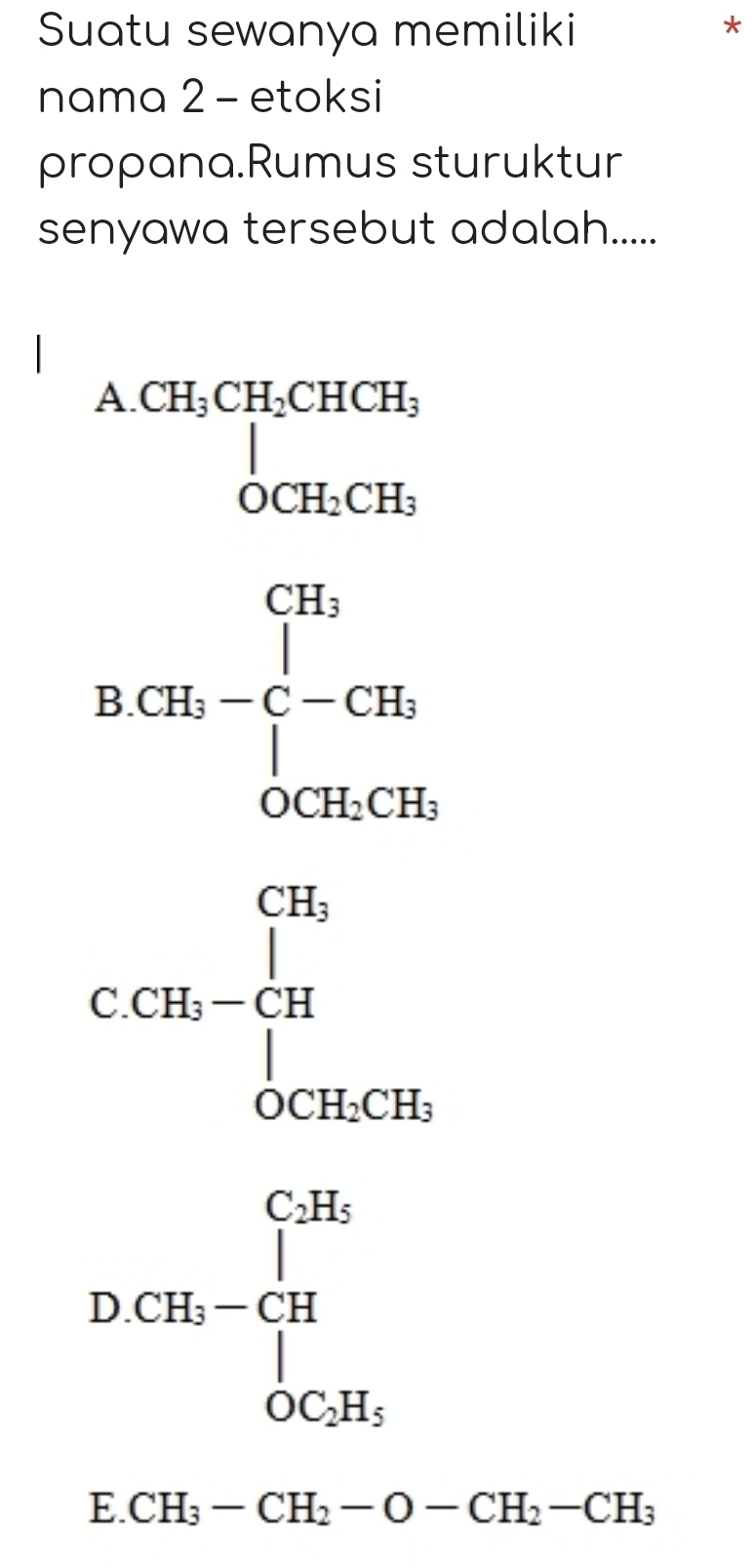 Suatu sewanya memiliki
nama 2 - etoksi
propana.Rumus sturuktur
senyawa tersebut adalah.....
A beginarrayr CH_3CH_2CHCH_3 OCH_2CH_3endarray
BCH_5-C-CH_5
C. CH_3-frac (prodlimits _CH)^(CH_3)∈tlimits _OCH_3CH_2CH_3
DCB_1-CB_1
5° CH_3-CH_2-O-CH_2-CH_3