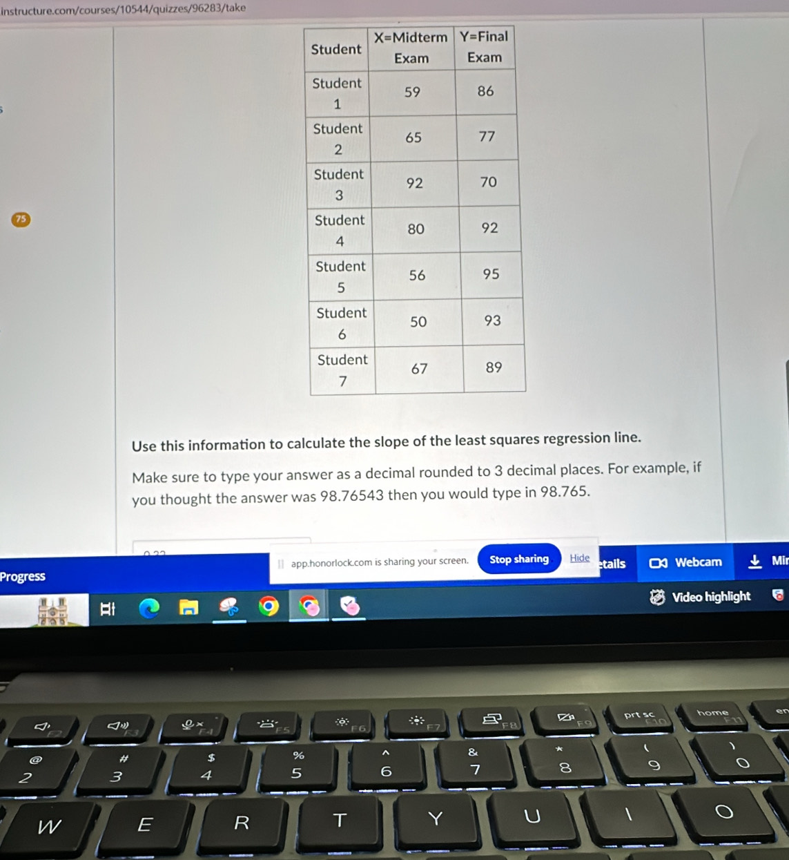 Use this information to calculate the slope of the least squares regression line.
Make sure to type your answer as a decimal rounded to 3 decimal places. For example, if
you thought the answer was 98.76543 then you would type in 98.765.
€ app.honorlock.com is sharing your screen. Stop sharing Hide
Progress etails Webcam Mir
Video highlight
0x
a *: prtsc home
F6
&
*
(
、
@
#
$
%
^
7
8
9
2
3
4
5
6
U

w
E
R
T
Y