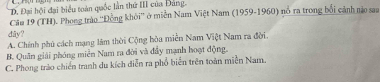 nợhngm
D. Đại hội đại biểu toàn quốc lần thứ III của Đảng.
Câu 19 (TH). Phong trào “'Đồng khởi” ở miền Nam Việt Nam (1959-1960) nổ ra trong bối cảnh nào sau
dây?
A. Chính phủ cách mạng lâm thời Cộng hòa miền Nam Việt Nam ra đời.
B. Quân giải phóng miền Nam ra đời và đầy mạnh hoạt động.
C. Phong trào chiến tranh du kích diễn ra phổ biến trên toàn miền Nam.