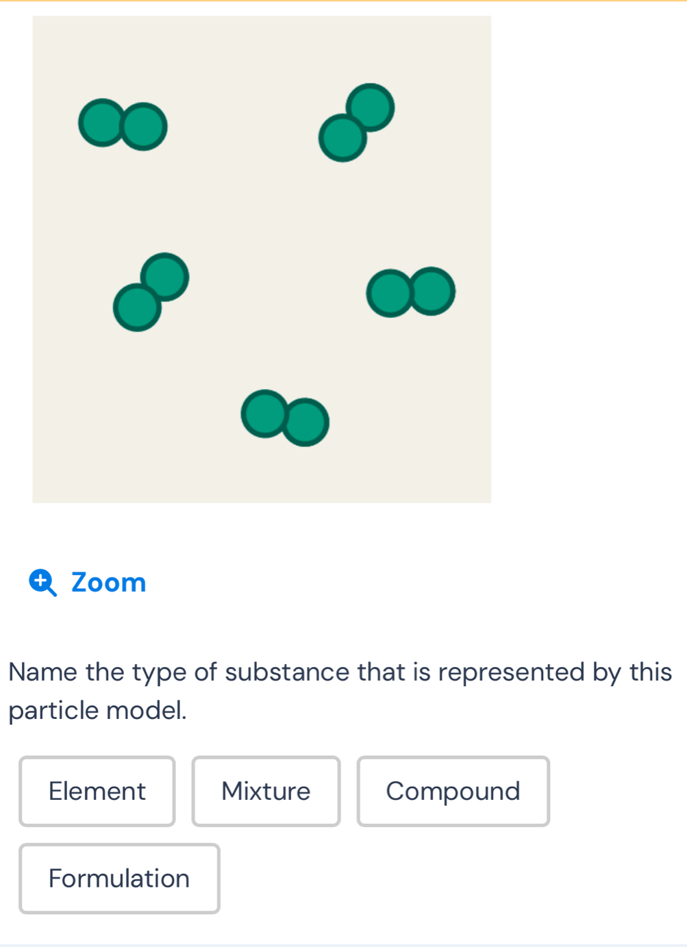 Zoom
Name the type of substance that is represented by this
particle model.
Element Mixture Compound
Formulation