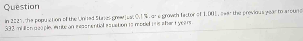 Question
In 2021, the population of the United States grew just 0.1%, or a growth factor of 1.001, over the previous year to around
332 million people. Write an exponential equation to model this after t years.