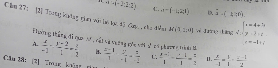 day là mộ t
D. a=(-2;2;2). C. vector a=(-1;2;1). D. vector a=(-1;1;0). 
Câu 27: [2] Trong không gian với hệ tọa độ Oxyz , cho điểm M(0;2;0) và đường thẳng d ∵ beginarrayl x=4+3t y=2+t z=-1+tendarray. frac frac □  
Đường thằng đi qua M , cắt và vuông góc với d có phương trình là
A.  x/-1 = (y-2)/1 = z/2  B.  (x-1)/1 = y/-1 = z/-2  C.  (x-1)/1 = (y-1)/1 = z/2   x/-1 = y/1 = (z-1)/2 
D.
Câu 28: [2] Trong khộng ỹ