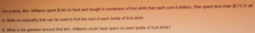 For a party, Mrs. Williams spert $140 on food and bought 8 containers of fruit drink that each cost d doliars. She spent less than $172 in all. 
A. Write an inequality that can be used to find the cost of each bottle of fruit drink 
8. What is the greatest amount that Mrs. Williams could have spent on each bottle of fruit drink?