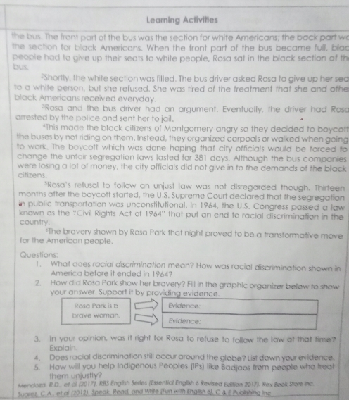 Learning Activities
the bus. The front part of the bus was the section for white Americans; the back part wo
the section for black Americans. When the front part of the bus became full, blad
people had to give up their seats to white people. Rosa sat in the black section of th
bus.
-Shortly, the white section was filled. The bus driver asked Rosa to give up her sea
to a white person, but she refused. She was tired of the treatment that she and othe
black Americans received everyday.
Rosa and the bus driver had an argument. Eventually, the driver had Rosa
arrested by the police and sent her to jail.
*This made the black citizens of Montgomery angry so they decided to boycott
the buses by not riding on them. Instead, they organized carpools or walked when going
to work. The boycott which was done hoping that city officials would be forced to
change the untair segregation laws lasted for 381 days. Although the bus companies
were losing a lot of money, the city officials did not give in to the demands of the black
citizens.
*Rosa's refusal to follow an unjust law was not disregarded though. Thirteen
months after the boycott started, the U.S. Supreme Court declared that the segregation
in public transportation was unconstitutional. In 1964, the U.S. Congress passed a law
known as the 'Civil Rights Act of 1964'' that put an end to racial discrimination in the
country.
"The bravery shown by Rosa Park that night proved to be a transformative move
for the American people.
Questions:
1. What does racial discrimination mean? How was racial discrimination shown in
America before it ended in 1964?
2. How did Rosa Park show her bravery? Fill in the graphic organizer below to show
your answer. Support it by providing evidence.
Rosa Park is a Evidence:
brave woman. Evidence:
3. In your opinion, was it right for Rosa to refuse to follow the law at that time?
Explain.
4. Does racial discrimination still occur around the globe? List down your evidence.
5. How will you help Indigenous Peoples (IPs) like Badjaos from people who treat
them unjustly?
Mendoza. R.D., et al (2017), RBS English Series (Essential English 6 Revised Edition 2017). Rex Book Store Inc
Suarez, C.A., et al (2012), Speak, Read, and Write (Fun with English 6), C & E Publishing inc