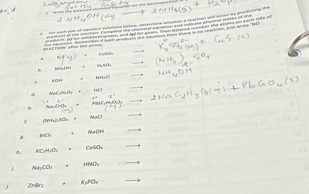 Write the balanced chemical equation for the decomposition of 
3. For each pair of aqueous solutions below, determine whether a reaction will occur by predicting the 
products of the reaction. Complete the chemical equation and indicate physical states of the 
products: (s) for solid/precipitate, and (g) for gases. Then balance number the atoms on each side of 
the equation. Remember if both products are aqueous then there is no reaction, just write ‘NO 
REACTION’ after the arrow. 
a. (ay) + CuSO_4
b. NH_4OH + H_2SO_4 _  
c. KOH + NH_4Cl _  
d. NaC_2H_3O_2+ HCl
1°
e. Na_2CrO_4+ Pb(C_2H_3O_2)_2
(-3,-1)
f. (NH_4)_2SO_4+ NaCl
g. BiCl_3 + . NaOH
h. KC_2H_3O_2 + CoSO_4
i. Na_2CO_3+ HNO_3
j. ZnBr_2+K_3PO_4