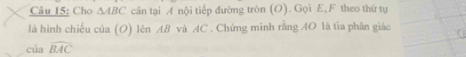 Cho △ ABC cân tại A nội tiếp đường tròn (O). Gọi E, F theo thứ tự 
là hình chiếu cia(O) lên AB và AC. Chứng mĩnh rằng AO là tia phân giác 
cú awidehat BAC